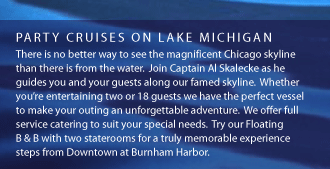 There is no better way to see the magnificent Chicago skyline than there is from the water. Join Captain Al Skalecke as he guides you and your guests along our famed skyline. Whether you're entertaining two or 18 guests we have the perfect vessel to make your outing an unforgettable adventure. We offer full service catering to suit your special needs. Try our Floating B & B with two staterooms for a trule memorable experience steps from Downton at Burnham Harbor